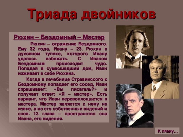 Триада двойников Рюхин – Бездомный – Мастер  Рюхин – отражение Бездомного. Ему 32 года, Ивану – 23. Рюхин в духовном тупике, которого Ивану удалось избежать. С Иваном Бездомным происходит чудо. Попадая в сумасшедший дом, Иван изживает в себе Рюхина.  Когда в лечебнице Стравинского к Бездомному попадает его сосед, Иван спрашивает: «Вы писатель ? » и получает ответ: «Я – мастер». Есть вариант, что Иван перевоплощается в мастера. Мастер является к нему не извне, а из его собственных видений и снов. 13 глава – пространство сна Ивана, его видения. К плану…