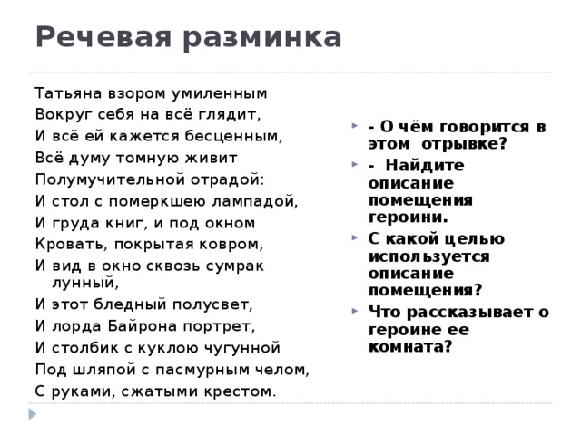 Речевая разминка    Татьяна взором умиленным Вокруг себя на всё глядит, И всё ей кажется бесценным, Всё думу томную живит Полумучительной отрадой: И стол с померкшею лампадой, И груда книг, и под окном Кровать, покрытая ковром, И вид в окно сквозь сумрак лунный, И этот бледный полусвет, И лорда Байрона портрет, И столбик с куклою чугунной Под шляпой с пасмурным челом, С руками, сжатыми крестом. - О чём говорится в этом отрывке? - Найдите описание помещения героини. С какой целью используется описание помещения? Что рассказывает о героине ее комната? 