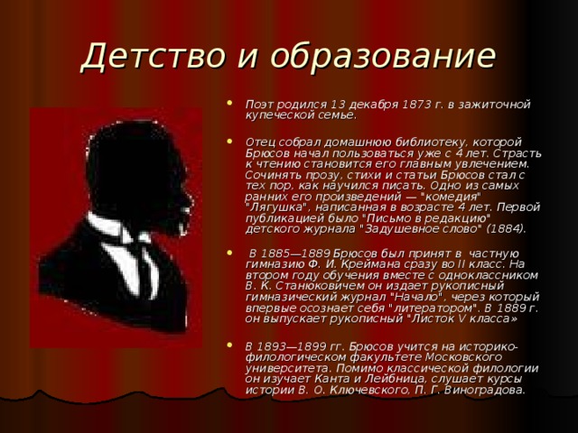 Детство и образование Поэт родился 13 декабря 1873 г. в зажиточной купеческой семье.  Отец собрал домашнюю библиотеку, которой Брюсов начал пользоваться уже с 4 лет. Страсть к чтению становится его главным увлечением. Сочинять прозу, стихи и статьи Брюсов стал с тех пор, как научился писать. Одно из самых ранних его произведений — 