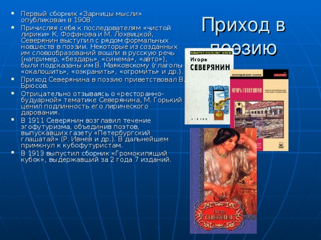 Первый сборник «Зарницы мысли» опубликован в 1908. Причисляя себя к последователям «чистой лирики» К. Фофанова и М. Лохвицкой, Северянин выступил с рядом формальных новшеств в поэзии. Некоторые из созданных им словообразований вошли в русскую речь (например, «бездарь», «синема», «авто»), были подсказаны им В. Маяковскому (глаголы «окалошить», «оэкранить», «огромить» и др.). Приход Северянина в поэзию приветствовал В. Брюсов. Отрицательно отзываясь о «ресторанно-будуарной» тематике Северянина, М. Горький ценил подлинность его лирического дарования. В 1911 Северянин возглавил течение эгофутуризма, объединив поэтов, выпускавших газету «Петербургский глашатай» (Р. Ивнев и др.). В дальнейшем примкнул к кубофутуристам. В 1913 выпустил сборник «Громокипящий кубок», выдержавший за 2 года 7 изданий. Приход в поэзию 