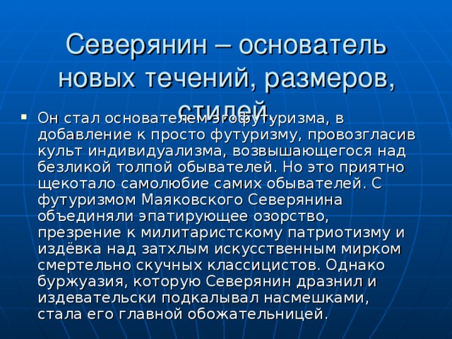 Северянин – основатель новых течений, размеров, стилей. Он стал основателем эгофутуризма, в добавление к просто футуризму, провозгласив культ индивидуализма, возвышающегося над безликой толпой обывателей. Но это приятно щекотало самолюбие самих обывателей. С футуризмом Маяковского Северянина объединяли эпатирующее озорство, презрение к милитаристскому патриотизму и издёвка над затхлым искусственным мирком смертельно скучных классицистов. Однако буржуазия, которую Северянин дразнил и издевательски подкалывал насмешками, стала его главной обожательницей. 