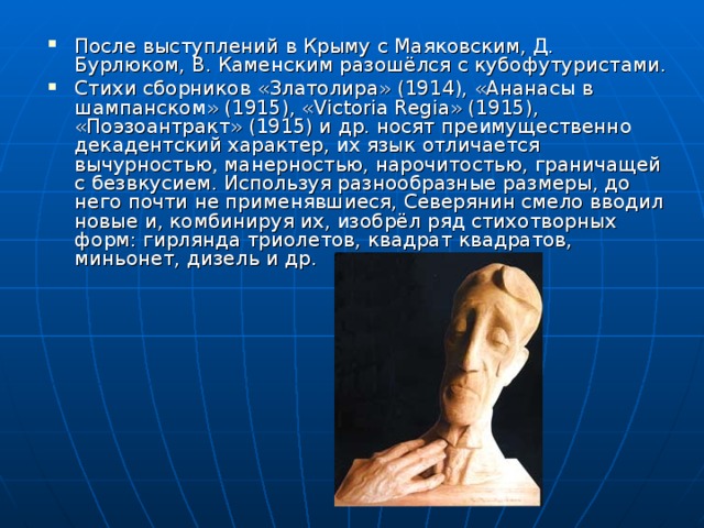 После выступлений в Крыму с Маяковским, Д. Бурлюком, В. Каменским разошёлся с кубофутуристами. Стихи сборников «Златолира» (1914), «Ананасы в шампанском» (1915), «Victoria Regia» (1915), «Поэзоантракт» (1915) и др. носят преимущественно декадентский характер, их язык отличается вычурностью, манерностью, нарочитостью, граничащей с безвкусием. Используя разнообразные размеры, до него почти не применявшиеся, Северянин смело вводил новые и, комбинируя их, изобрёл ряд стихотворных форм: гирлянда триолетов, квадрат квадратов, миньонет, дизель и др.  