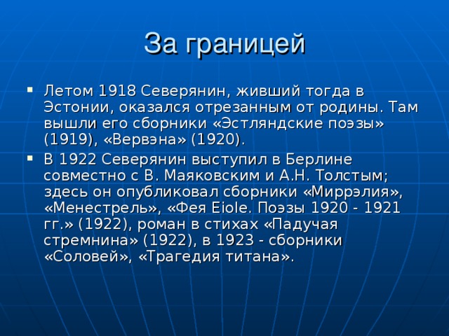 За границей Летом 1918 Северянин, живший тогда в Эстонии, оказался отрезанным от родины. Там вышли его сборники «Эстляндские поэзы» (1919), «Вервэна» (1920). В 1922 Северянин выступил в Берлине совместно с В. Маяковским и А.Н. Толстым; здесь он опубликовал сборники «Миррэлия», «Менестрель», «Фея Eiole. Поэзы 1920 - 1921 гг.» (1922), роман в стихах «Падучая стремнина» (1922), в 1923 - сборники «Соловей», «Трагедия титана». 