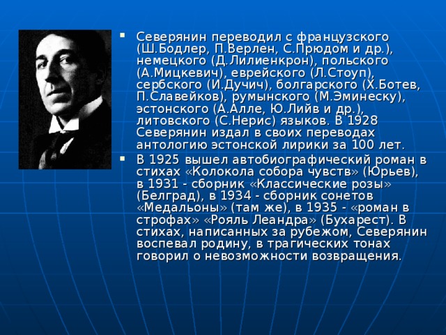 Северянин переводил с французского (Ш.Бодлер, П.Верлен, С.Прюдом и др.), немецкого (Д.Лилиенкрон), польского (А.Мицкевич), еврейского (Л.Стоуп), сербского (И.Дучич), болгарского (Х.Ботев, П.Славейков), румынского (М.Эминеску), эстонского (А.Алле, Ю.Лийв и др.), литовского (С.Нерис) языков. В 1928 Северянин издал в своих переводах антологию эстонской лирики за 100 лет. В 1925 вышел автобиографический роман в стихах «Колокола собора чувств» (Юрьев), в 1931 - сборник «Классические розы» (Белград), в 1934 - сборник сонетов «Медальоны» (там же), в 1935 - «роман в строфах» «Рояль Леандра» (Бухарест). В стихах, написанных за рубежом, Северянин воспевал родину, в трагических тонах говорил о невозможности возвращения.  