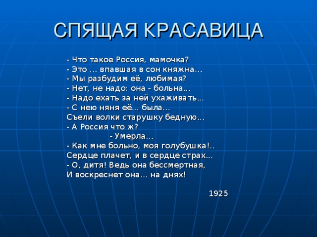 СПЯЩАЯ КРАСАВИЦА - Что такое Россия, мамочка? - Это ... впавшая в сон княжна... - Мы разбудим её, любимая? - Нет, не надо: она - больна... - Надо ехать за ней ухаживать... - С нею няня её... была... Съели волки старушку бедную... - А Россия что ж?  - Умерла... - Как мне больно, моя голубушка!.. Сердце плачет, и в сердце страх... - О, дитя! Ведь она бессмертная, И воскреснет она... на днях!  1925 