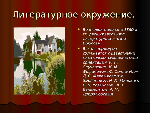 Литературное окружение. Во второй половине 1890-х гг. расширяется круг литературных связей Брюсова. В этот период он сближается с известными писателями символистской ориентации: К. К. Случевским, К. М. Фофановым, Ф. Соллогубом, Д. С. Мережковским, З.Н.Гиппиус, Н. М. Минским, В. В, Розановым, К. Б. Бальмонтом, А. М. Добролюбовым  