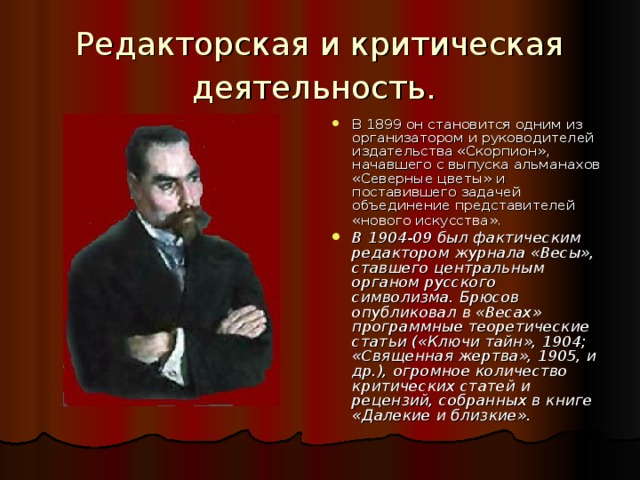 Редакторская и критическая деятельность.  В 1899 он становится одним из организатором и руководителей издательства «Скорпион», начавшего с выпуска альманахов «Северные цветы»  и поставившего задачей объединение представителей «нового искусства».  В 1904-09 был фактическим редактором журнала «Весы», ставшего центральным органом русского символизма. Брюсов опубликовал в «Весах» программные теоретические статьи («Ключи тайн», 1904; «Священная жертва», 1905, и др.), огромное количество критических статей и рецензий, собранных в книге «Далекие и близкие». 