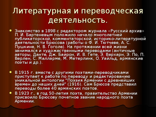 Литературная и переводческая деятельность. Знакомство в 1898 с редактором журнала «Русский архив» П. И. Бартеневым положило начало многолетней публикаторской, комментаторской, историко-литературной деятельности Брюсова (работы о Ф. И. Тютчеве, А. С. Пушкине, Н. В. Гоголе). На протяжении всей жизни занимался и художественными переводами (античные авторы, Данте, Дж. Байрон, И. В. Гете, Э. Верхарн, Э. По, П. Верлен, С. Малларме, М. Метерлинк, О. Уайльд, армянские поэты и др.).  В 1915 г. вместе с другими поэтами-переводчиками приступает к работе по переводу и редактированию уникальной антологии 
