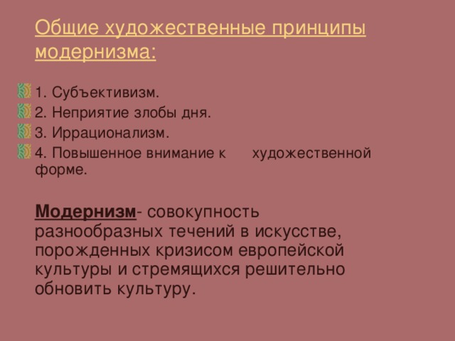 Общие художественные принципы модернизма:  1. Субъективизм. 2. Неприятие злобы дня. 3. Иррационализм. 4. Повышенное внимание к художественной форме.  Модернизм - совокупность разнообразных течений в искусстве, порожденных кризисом европейской культуры и стремящихся решительно обновить культуру. 
