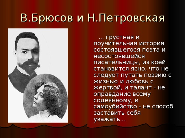 В.Брюсов и Н.Петровская  ... грустная и поучительная история состоявшегося поэта и несостоявшейся писательницы, из коей становится ясно, что не следует путать поэзию с жизнью и любовь с жертвой, и талант - не оправдание всему содеянному, и самоубийство - не способ заставить себя уважать... 