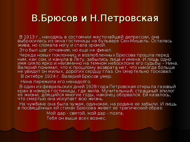 В.Брюсов и Н.Петровская  В 1913 г., находясь в состоянии жесточайшей депрессии, она выбросилась из окна гостиницы на бульваре Сен-Мишель. Осталась жива, но сломала ногу и стала хромой.  Это был шаг отчаяния, но еще не финал.  Череда новых поклонниц и возлюбленных Брюсова прошла перед ним, как сон, и канула в Лету, забылись лица и имена. И лишь одно имя сияло ярко и неизменно на темном небосклоне его судьбы – Нина. Валерий понимал, что к прошлому возврата нет, что никогда больше не увидит он милых, дорогих сердцу глаз. Он смертельно тосковал.  В октябре 1924 г. Валерий Брюсов умер.  Нина пережила его ненадолго.  В один из февральских дней 1928 года Петровская открыла газовый кран в номере гостиницы, где жила. Мучительный, страшный эпилог ее жизни, длящийся многие годы, наконец оборвался. Ей казалось, что смертью она искупает всю жизнь.  На чужбине она была чужая, одинокая, на родине ее забыли. И лишь в посвящённых ей стихах Брюсова живет ее трагический образ:  Мой дар - святой, мой дар - поэта,  Тебя он выше всех вознес. 