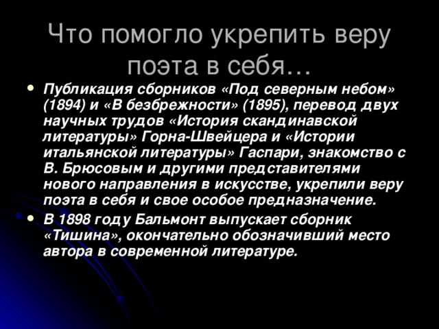 Что помогло укрепить веру поэта в себя… Публикация сборников «Под северным небом» (1894) и «В безбрежности» (1895), перевод двух научных трудов «История скандинавской литературы» Горна-Швейцера и «Истории итальянской литературы» Гаспари, знакомство с В. Брюсовым и другими представителями нового направления в искусстве, укрепили веру поэта в себя и свое особое предназначение. В 1898 году Бальмонт выпускает сборник «Тишина», окончательно обозначивший место автора в современной литературе. 