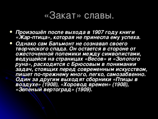 «Закат» славы. Произошёл после выхода в 1907 году книги «Жар-птица», которая не принесла ему успеха. Однако сам Бальмонт не сознавал своего творческого спада. Он остается в стороне от ожесточенной полемики между символистами, ведущейся на страницах «Весов» и «Золотого руна», расходится с Брюсовым в понимании задач, стоящих перед современным искусством, пишет по-прежнему много, легко, самозабвенно. Один за другим выходят сборники «Птицы в воздухе» (1908), «Хоровод времен» (1908), «Зеленый вертоград» (1909). 