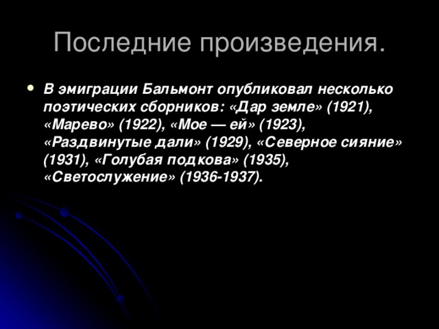 Последние произведения. В эмиграции Бальмонт опубликовал несколько поэтических сборников: «Дар земле» (1921), «Марево» (1922), «Мое — ей» (1923), «Раздвинутые дали» (1929), «Северное сияние» (1931), «Голубая подкова» (1935), «Светослужение» (1936-1937). 