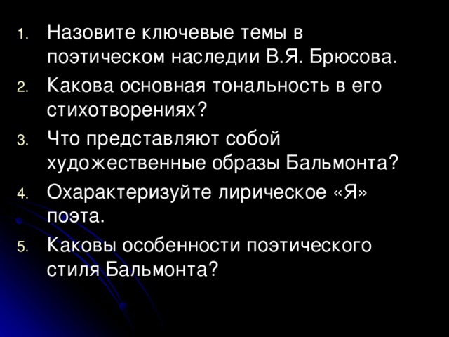 Назовите ключевые темы в поэтическом наследии В.Я. Брюсова. Какова основная тональность в его стихотворениях? Что представляют собой художественные образы Бальмонта? Охарактеризуйте лирическое «Я» поэта. Каковы особенности поэтического стиля Бальмонта? 