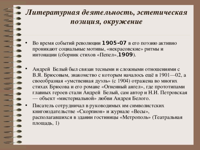 Литературная деятельность, эстетическая позиция, окружение   Во время событий революции 1905-07 в его поэзию активно проникают социальные мотивы, «некрасовские» ритмы и интонации (сборник стихов «Пепел», 1909 ). Андрей Белый был связан тесными и сложными отношениями с В.Я. Брюсовым, знакомство с которым началось ещё в 1901—02, а своеобразная «умственная дуэль» (с 1904) отражена во многих стихах Брюсова и его романе «Огненный ангел», где прототипами главных героев стали Андрей Белый, сам автор и Н.И. Петровская — объект «мистериальной» любви Андрея Белого. Писатель сотрудничал в руководимых им символистских книгоиздательстве «Скорпион» и журнале «Весы», располагавшихся в здании гостиницы «Метрополь» (Театральная площадь, 1) 