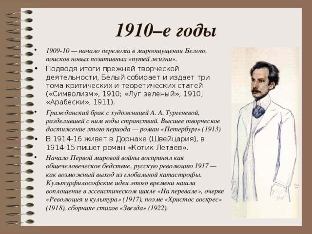 1910–е годы 1909-10 — начало перелома в мироощущении Белого, поисков новых позитивных «путей жизни». Подводя итоги прежней творческой деятельности, Белый собирает и издает три тома критических и теоретических статей («Символизм», 1910; «Луг зеленый», 1910; «Арабески», 1911). Гражданский брак с художницей А. А. Тургеневой, разделившей с ним годы странствий. Высшее творческое достижение этого периода — роман «Петербург» (1913) В 1914-16 живет в Дорнахе (Швейцария), в 1914-15 пишет роман «Котик Летаев». Начало Первой мировой войны воспринял как общечеловеческое бедствие, русскую революцию 1917 — как возможный выход из глобальной катастрофы. Культурфилософские идеи этого времени нашли воплощение в эссеистическом цикле «На перевале», очерке «Революция и культура» (1917), поэме «Христос воскрес» (1918), сборнике стихов «Звезда» (1922).  