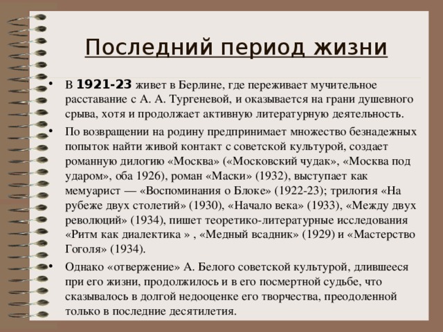Последний период жизни В 1921-23 живет в Берлине, где переживает мучительное расставание с А. А. Тургеневой, и оказывается на грани душевного срыва, хотя и продолжает активную литературную деятельность. По возвращении на родину предпринимает множество безнадежных попыток найти живой контакт с советской культурой, создает романную дилогию «Москва» («Московский чудак», «Москва под ударом», оба 1926), роман «Маски» (1932), выступает как мемуарист — «Воспоминания о Блоке» (1922-23); трилогия «На рубеже двух столетий» (1930), «Начало века» (1933), «Между двух революций» (1934), пишет теоретико-литературные исследования «Ритм как диалектика » , «Медный всадник» (1929) и «Мастерство Гоголя» (1934). Однако «отвержение» А. Белого советской культурой, длившееся при его жизни, продолжилось и в его посмертной судьбе, что сказывалось в долгой недооценке его творчества, преодоленной только в последние десятилетия. 