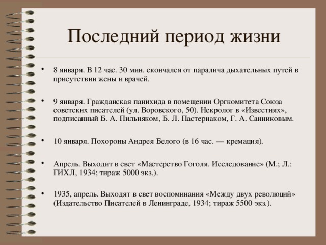Последний период жизни 8 января. В 12 час. 30 мин. скончался от паралича дыхательных путей в присутствии жены и врачей.  9 января. Гражданская панихида в помещении Оргкомитета Союза советских писателей (ул. Воровского, 50). Некролог в «Известиях», подписанный Б. А. Пильняком, Б. Л. Пастернаком, Г. А. Санниковым.  10 января. Похороны Андрея Белого (в 16 час. — кремация).  Апрель. Выходит в свет «Мастерство Гоголя. Исследование» (М.; Л.: ГИХЛ, 1934; тираж 5000 экз.). 1935, апрель. Выходят в свет воспоминания «Между двух революций» (Издательство Писателей в Ленинграде, 1934; тираж 5500 экз.). 