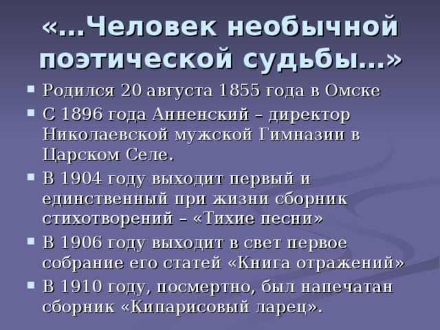 «…Человек необычной поэтической судьбы…» Родился 20 августа 1855 года в Омске С 1896 года Анненский – директор Николаевской мужской Гимназии в Царском Селе. В 1904 году выходит первый и единственный при жизни сборник стихотворений – «Тихие песни» В 1906 году выходит в свет первое собрание его статей «Книга отражений» В 1910 году, посмертно, был напечатан сборник «Кипарисовый ларец».  