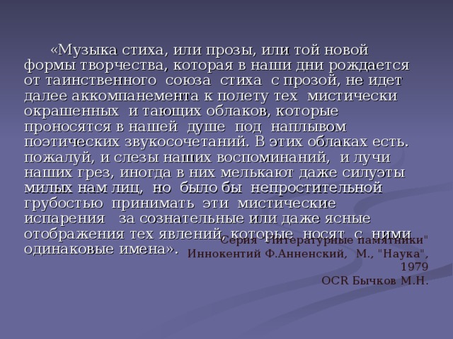  «Музыка стиха, или прозы, или той новой формы творчества, которая в наши дни рождается от таинственного союза стиха с прозой, не идет далее аккомпанемента к полету тех мистически окрашенных и тающих облаков, которые проносятся в нашей душе под наплывом поэтических звукосочетаний. В этих облаках есть. пожалуй, и слезы наших воспоминаний, и лучи наших грез, иногда в них мелькают даже силуэты милых нам лиц, но было бы непростительной грубостью принимать эти мистические испарения за сознательные или даже ясные отображения тех явлений, которые носят с ними одинаковые имена». Серия 