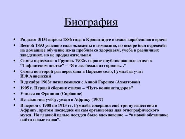 Биография  Родился 3(15) апреля 1886 года в Кронштадте в семье корабельного врача Весной 1893 успешно сдал экзамены в гимназию, но вскоре был переведён на домашнее обучение из-за проблем со здоровьем, учёба в различных заведениях, но не продолжительная Семья переехала в Грузию. 1902г. первые опубликованные стихи в “Тифлисском листке” – “Я в лес бежал из городов…” Семья во второй раз переехала в Царское село, Гумилёва учит И.Ф.Анненский В декабре 1903г познакомился с Анной Горенко (Ахматовой) 1905 г. Первый сборник стихов – “Путь конквистадоров” Учился во Франции (Сорбонне) Не закончив учёбу, уехал в Африку (1907) В период с 1908 по 1913 гг. Гумилёв совершил ещё три путешествия в Африку, притом последнее он сам организовал для этнографического музея. Но главной целью поездки было вдохновение – “в новой обстановке найти новые слова”.  