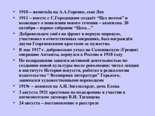 1910 – женитьба на А.А.Горенко, сын Лев 1911 – вместе с С.Городецким создаёт “Цех поэтов” и возвещает о появлении нового течения – акмеизма. 20 октября – первое собрание “ Цеха… ” Добровольцем ушёл на фронт в первую мировую, участвовал в ответственных операциях, был награждён двумя Георгиевскими крестами за мужество. В мае 1917 г. добровольно уехал на Салоникскую (Греция) операцию Антанты, вернулся в Россию в 1918 году По возвращении занялся активной деятельностью по созданию новой культуры после революции: читал лекции в институте Истории искусств, работал в редколлегии издательства “ Всемирная литература” Горького, занимался художественными переводами 1919г – женился на А.Н.Энгельгардт, дочь Елена 3 августа 1921 арестован по подозрению в участии в антисоветском заговоре В.Н. Таганцева 24 августа – постановление о расстреле 