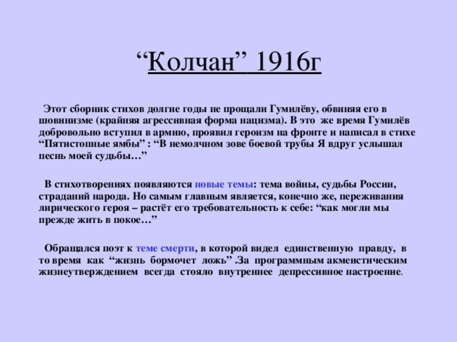 “ Колчан ” 1916г  Этот сборник стихов долгие годы не прощали Гумилёву, обвиняя его в шовинизме (крайняя агрессивная форма нацизма). В это же время Гумилёв добровольно вступил в армию, проявил героизм на фронте и написал в стихе “ Пятистопные ямбы ” : “ В немолчном зове боевой трубы Я вдруг услышал песнь моей судьбы… ”    В стихотворениях появляются новые темы : тема войны, судьбы России, страданий народа. Но самым главным является, конечно же, переживания лирического героя – растёт его требовательность к себе: “ как могли мы прежде жить в покое… ”   Обращался поэт к теме смерти , в которой видел единственную правду, в то время как “жизнь бормочет ложь” .За программным акмеистическим жизнеутверждением всегда стояло внутреннее депрессивное настроение . 