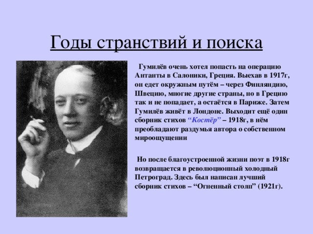 Годы странствий и поиска  Гумилёв очень хотел попасть на операцию Антанты в Салоники, Греция. Выехав в 1917г, он едет окружным путём – через Финляндию, Швецию, многие другие страны, но в Грецию так и не попадает, а остаётся в Париже. Затем Гумилёв живёт в Лондоне. Выходит ещё один сборник стихов “ Костёр ” – 1918г, в нём преобладают раздумья автора о собственном мироощущении   Но после благоустроенной жизни поэт в 1918г возвращается в революционный холодный Петроград. Здесь был написан лучший сборник стихов – “ Огненный столп ” (1921г). 