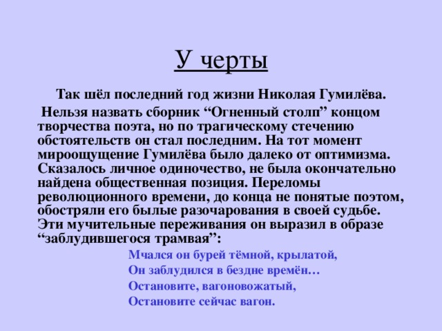 У черты Так шёл последний год жизни Николая Гумилёва.  Нельзя назвать сборник “ Огненный столп ” концом творчества поэта, но по трагическому стечению обстоятельств он стал последним. На тот момент мироощущение Гумилёва было далеко от оптимизма. Сказалось личное одиночество, не была окончательно найдена общественная позиция. Переломы революционного времени, до конца не понятые поэтом, обостряли его былые разочарования в своей судьбе. Эти мучительные переживания он выразил в образе “ заблудившегося трамвая ” :  Мчался он бурей тёмной, крылатой,  Он заблудился в бездне времён…  Остановите, вагоновожатый,  Остановите сейчас вагон. 