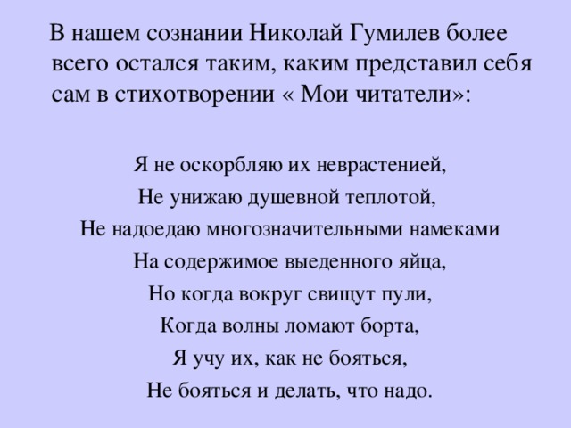  В нашем сознании Николай Гумилев более всего остался таким, каким представил себя сам в стихотворении « Мои читатели»: Я не оскорбляю их неврастенией, Не унижаю душевной теплотой, Не надоедаю многозначительными намеками На содержимое выеденного яйца, Но когда вокруг свищут пули, Когда волны ломают борта, Я учу их, как не бояться, Не бояться и делать, что надо. 