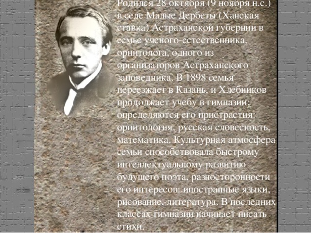 Родился 28 октября (9 ноября н.с.) в селе Малые Дербеты (Ханская ставка) Астраханской губернии в семье ученого-естественника, орнитолога, одного из организаторов Астраханского заповедника. В 1898 семья переезжает в Казань, и Хлебников продолжает учебу в гимназии; определяются его пристрастия: орнитология, русская словесность, математика. Культурная атмосфера семьи способствовала быстрому интеллектуальному развитию будущего поэта, разносторонности его интересов: иностранные языки, рисование, литература. В последних классах гимназии начинает писать стихи. ..\нщнз copy copy.bmp 