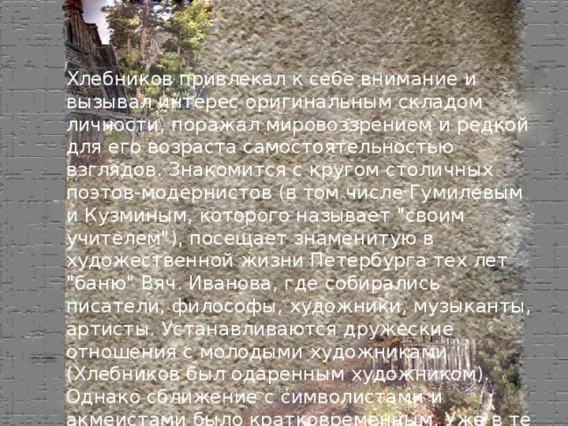 Хлебников привлекал к себе внимание и вызывал интерес оригинальным складом личности, поражал мировоззрением и редкой для его возраста самостоятельностью взглядов. Знакомится с кругом столичных поэтов-модернистов (в том числе Гумилевым и Кузминым, которого называет 