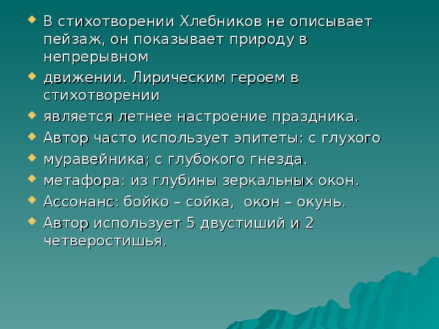 В стихотворении Хлебников не описывает пейзаж, он показывает природу в непрерывном движении. Лирическим героем в стихотворении является летнее настроение праздника. Автор часто использует эпитеты: с глухого муравейника; с глубокого гнезда. метафора: из глубины зеркальных окон. Ассонанс: бойко – сойка, окон – окунь. Автор использует 5 двустиший и 2 четверостишья.  