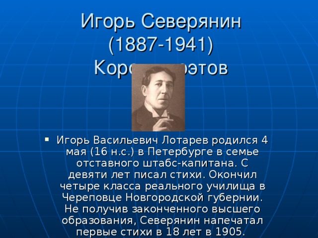 Игорь Северянин  (1887-1941)  Король поэтов Игорь Васильевич Лотарев родился 4 мая (16 н.с.) в Петербурге в семье отставного штабс-капитана. С девяти лет писал стихи. Окончил четыре класса реального училища в Череповце Новгородской губернии. Не получив законченного высшего образования, Северянин напечатал первые стихи в 18 лет в 1905. 
