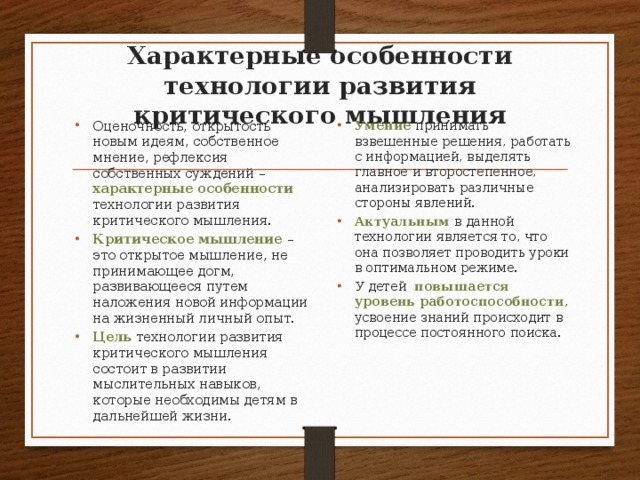 Характерные особенности технологии развития критического мышления Оценочность, открытость новым идеям, собственное мнение, рефлексия собственных суждений –  характерные особенности технологии развития критического мышления. Критическое мышление – это открытое мышление, не принимающее догм, развивающееся путем наложения новой информации на жизненный личный опыт. Цель технологии развития критического мышления состоит в развитии мыслительных навыков, которые необходимы детям в дальнейшей жизни. Умение принимать взвешенные решения, работать с информацией, выделять главное и второстепенное, анализировать различные стороны явлений. Актуальным  в данной технологии является то, что она позволяет проводить уроки в оптимальном режиме. У детей повышается уровень работоспособности , усвоение знаний происходит в процессе постоянного поиска. 