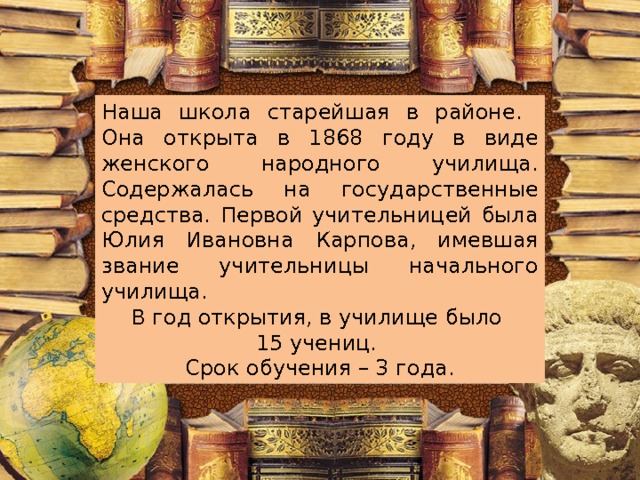 Наша школа старейшая в районе. Она открыта в 1868 году в виде женского народного училища. Содержалась на государственные средства. Первой учительницей была Юлия Ивановна Карпова, имевшая звание учительницы начального училища. В год открытия, в училище было 15 учениц. Срок обучения – 3 года. 