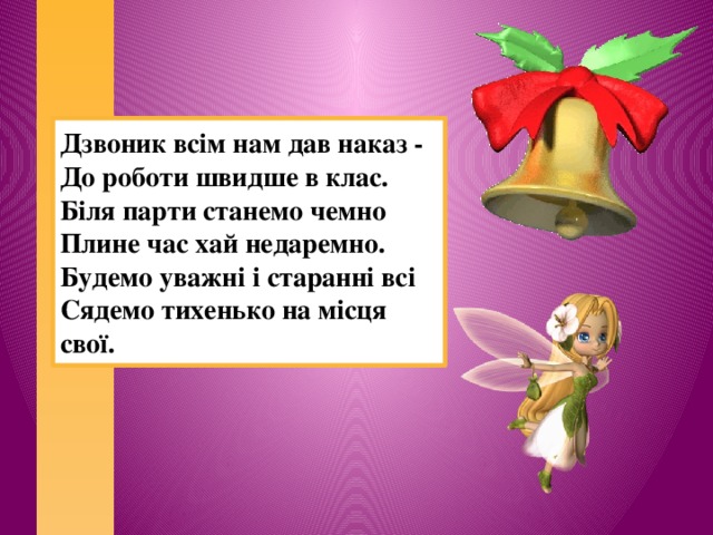 Дзвоник всім нам дав наказ - До роботи швидше в клас. Біля парти станемо чемно Плине час хай недаремно. Будемо уважні і старанні всі Сядемо тихенько на місця свої.   
