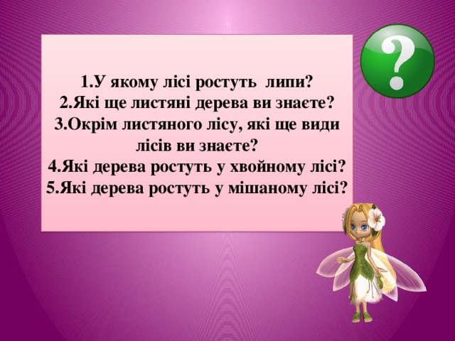 1.У якому лісі ростуть липи? 2.Які ще листяні дерева ви знаєте? 3.Окрім листяного лісу, які ще види лісів ви знаєте? 4.Які дерева ростуть у хвойному лісі? 5.Які дерева ростуть у мішаному лісі? 