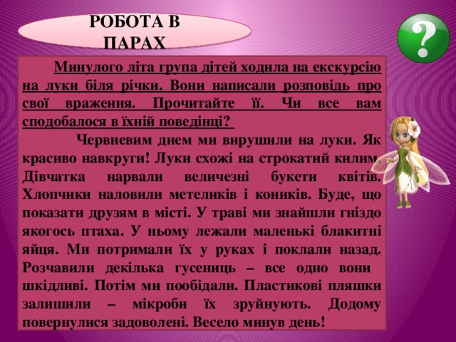 РОБОТА В ПАРАХ  Минулого літа група дітей ходила на екскурсію на луки біля річки. Вони написали розповідь про свої враження. Прочитайте її. Чи все вам сподобалося в їхній поведінці?  Червневим днем ми вирушили на луки. Як красиво навкруги! Луки схожі на строкатий килим. Дівчатка нарвали величезні букети квітів. Хлопчики наловили метеликів і коників. Буде, що показати друзям в місті. У траві ми знайшли гніздо якогось птаха. У ньому лежали маленькі блакитні яйця. Ми потримали їх у руках і поклали назад. Розчавили декілька гусениць – все одно вони шкідливі. Потім ми пообідали. Пластикові пляшки залишили – мікроби їх зруйнують. Додому повернулися задоволені. Весело минув день! 