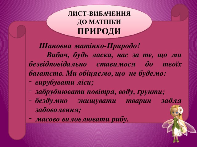  Шановна матінко-Природо!  Вибач, будь ласка, нас за те, що ми безвідповідально ставимося до твоїх багатств. Ми обіцяємо, що не будемо: вирубувати ліси; забруднювати повітря, воду, ґрунти; бездумно знищувати тварин задля задоволення; масово виловлювати рибу. 
