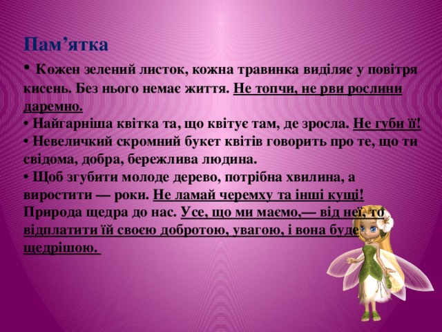 Пам’ятка • Кожен зелений листок, кожна травинка виділяє у повітря кисень. Без нього немає життя. Не топчи, не рви рослини даремно. • Найгарніша квітка та, що квітує там, де зросла. Не губи її! • Невеличкий скромний букет квітів говорить про те, що ти свідома, добра, бережлива людина. • Щоб згубити молоде дерево, потрібна хвилина, а виростити — роки. Не ламай черемху та інші кущі! Природа щедра до нас. Усе, що ми маємо,— від неї, то відплатити їй своєю добротою, увагою, і вона буде щедрішою. 