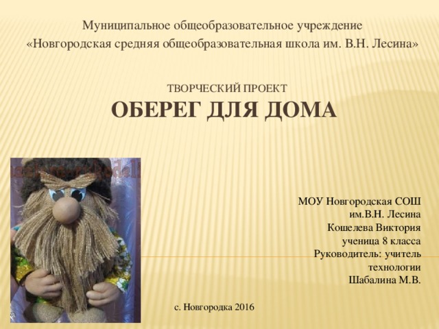 Муниципальное общеобразовательное учреждение «Новгородская средняя общеобразовательная школа им. В.Н. Лесина» Творческий проект  Оберег для дома   МОУ Новгородская СОШ им.В.Н. Лесина Кошелева Виктория  ученица 8 класса Руководитель: учитель технологии Шабалина М.В. с. Новгородка 2016