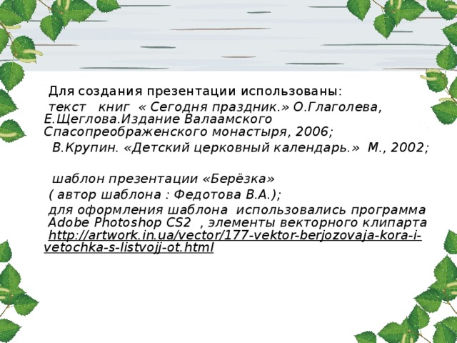  Для создания презентации использованы:   текст книг « Сегодня праздник.» О.Глаголева, Е.Щеглова.Издание Валаамского Спасопреображенского монастыря, 2006;  В.Крупин. «Детский церковный календарь.» М., 2002;   шаблон презентации «Берёзка»   ( автор шаблона : Федотова В.А.);  для оформления шаблона использовались программа Adobe Photoshop CS2 , элементы векторного клипарта http://artwork.in.ua/vector/177-vektor-berjozovaja-kora-i-vetochka-s-listvojj-ot.html    
