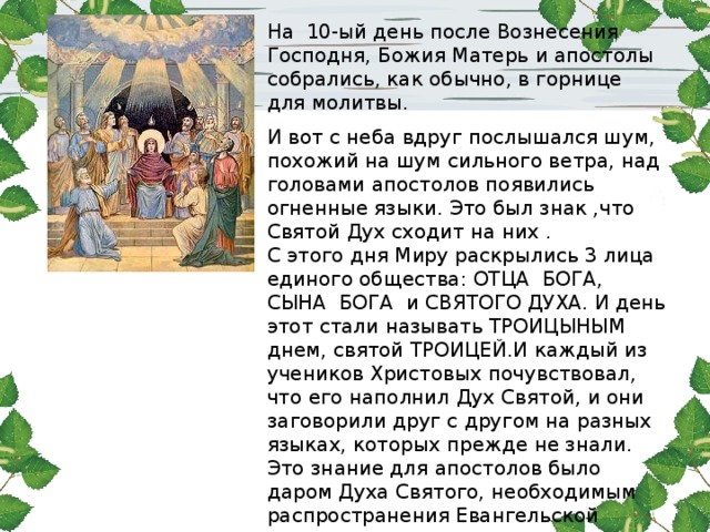 На 10-ый день после Вознесения Господня, Божия Матерь и апостолы собрались, как обычно, в горнице для молитвы. И вот с неба вдруг послышался шум, похожий на шум сильного ветра, над головами апостолов появились огненные языки. Это был знак ,что Святой Дух сходит на них . С этого дня Миру раскрылись 3 лица единого общества: ОТЦА БОГА, СЫНА БОГА и СВЯТОГО ДУХА. И день этот стали называть ТРОИЦЫНЫМ днем, святой ТРОИЦЕЙ.И каждый из учеников Христовых почувствовал, что его наполнил Дух Святой, и они заговорили друг с другом на разных языках, которых прежде не знали. Это знание для апостолов было даром Духа Святого, необходимым распространения Евангельской Истины во всем мире . 