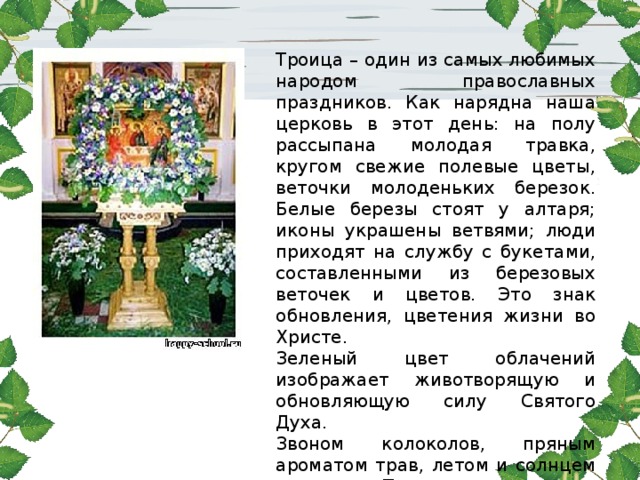 Троица – один из самых любимых народом православных праздников. Как нарядна наша церковь в этот день: на полу рассыпана молодая травка, кругом свежие полевые цветы, веточки молоденьких березок. Белые березы стоят у алтаря; иконы украшены ветвями; люди приходят на службу с букетами, составленными из березовых веточек и цветов. Это знак обновления, цветения жизни во Христе. Зеленый цвет облачений изображает животворящую и обновляющую силу Святого Духа. Звоном колоколов, пряным ароматом трав, летом и солнцем наполнена Троица. 