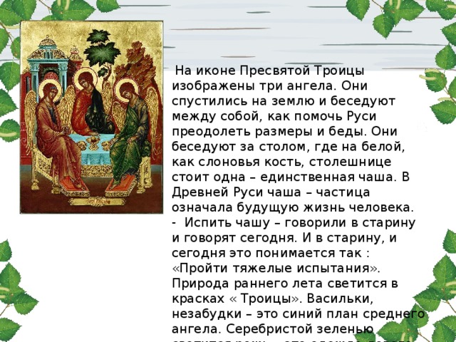 На иконе Пресвятой Троицы изображены три ангела. Они спустились на землю и беседуют между собой, как помочь Руси преодолеть размеры и беды. Они беседуют за столом, где на белой, как слоновья кость, столешнице стоит одна – единственная чаша. В Древней Руси чаша – частица означала будущую жизнь человека. - Испить чашу – говорили в старину и говорят сегодня. И в старину, и сегодня это понимается так : «Пройти тяжелые испытания». Природа раннего лета светится в красках « Троицы». Васильки, незабудки – это синий план среднего ангела. Серебристой зеленью светится рожь – это одежда левого ангела. Крылья ангелов соприкасаются друг с другом, сходятся как заря ранним летом - вечерняя с утренней . 
