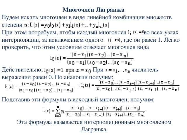 Многочлен Лагранжа Будем искать многочлен в виде линейной комбинации множеств степени  :  При этом потребуем, чтобы каждый многочлен      во всех узлах интерполяции, за исключением одного  , где он равен 1. Легко проверить, что этим условиям отвечает многочлен вида Действительно,  . При    числитель выражения равен 0. По аналогии получим:  , Подставив эти формулы в исходный многочлен, получим: Эта формула называется интерполяционным многочленом Лагранжа. 
