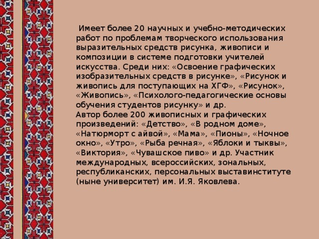  Имеет более 20 научных и учебно-методических работ по проблемам творческого использования выразительных средств рисунка, живописи и композиции в системе подготовки учителей искусства. Среди них: «Освоение графических изобразительных средств в рисунке», «Рисунок и живопись для поступающих на ХГФ», «Рисунок», «Живопись», «Психолого-педагогические основы обучения студентов рисунку» и др.  Автор более 200 живописных и графических произведений: «Детство», «В родном доме», «Натюрморт с айвой», «Мама», «Пионы», «Ночное окно», «Утро», «Рыба речная», «Яблоки и тыквы», «Виктория», «Чувашское пиво» и др. Участник международных, всероссийских, зональных, республиканских, персональных выставинституте (ныне университет) им. И.Я. Яковлева.   