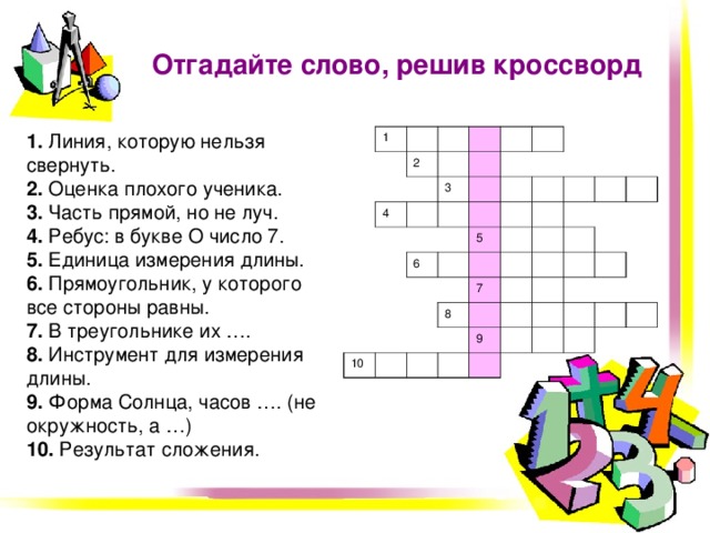 Отгадайте слово, решив кроссворд 1. Линия, которую нельзя свернуть.  2. Оценка плохого ученика.  3. Часть прямой, но не луч.  4. Ребус:  в букве О число 7.  5. Единица измерения длины.  6. Прямоугольник, у которого все стороны равны.  7. В треугольнике их ….  8. Инструмент для измерения длины.  9. Форма Солнца, часов …. (не окружность, а …)  10. Результат сложения. 1 2 4 3 6 5 10 8 7 9  